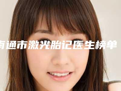 南通市激光胎记医生榜单前10名评价曝光-张凯医生实力强劲_不可小觑