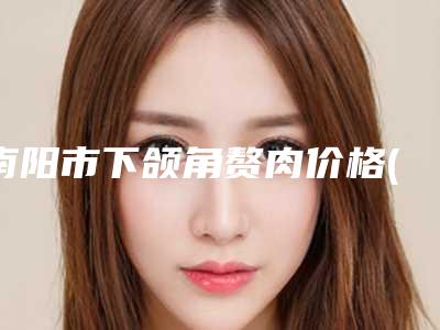南阳市下颌角赘肉价格(收费标准)2025在线公示(近6个月均价为：33233元)