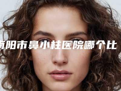 南阳市鼻小柱医院哪个比较好(南阳市第八人民医院实力圈粉无数)