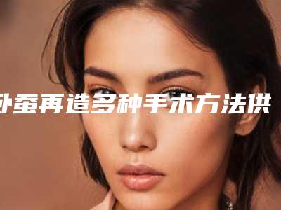 卧蚕再造多种手术方法供你选择(卧蚕可以通过手术做出来吗)