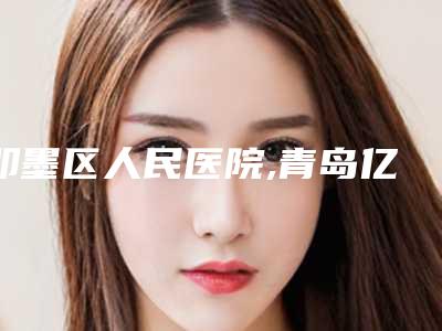 即墨区人民医院,青岛亿星医疗美容诊所哪个好网友真实反馈