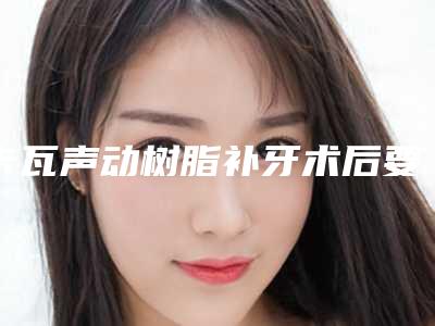 卡瓦声动树脂补牙术后要如何做护理