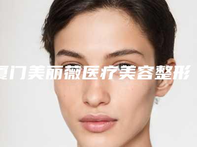厦门美丽薇医疗美容整形医院,厦门美一三医疗美容诊所各方技术和审美在线PK