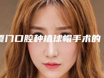 厦门口腔种植球帽手术的费用因素有哪些