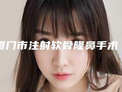 厦门市注射软骨隆鼻手术医生排名排名公开-厦门市顾威整形医生收费怎样