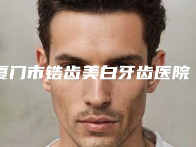 厦门市锆齿美白牙齿医院上榜名单综合盘点（厦门市锆齿美白牙齿口腔医院是明星医生）