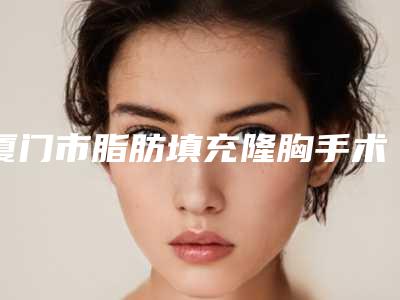 厦门市脂肪填充隆胸手术医生排行榜前十公立汇总-王景整形医生个个实力派_收藏不亏