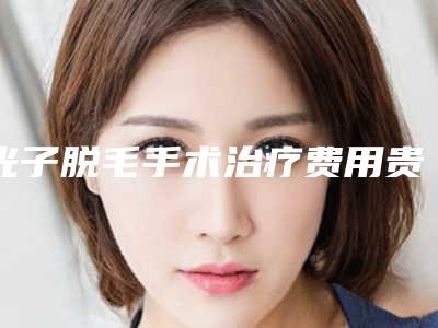 光子脱毛手术治疗费用贵吗(光子脱毛的费用)