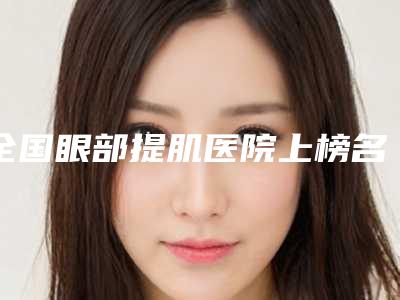 全国眼部提肌医院上榜名单top20又好又正规-口碑特色有不同