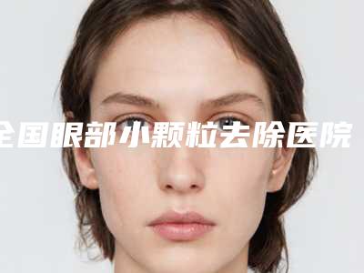 全国眼部小颗粒去除医院哪家强:眼部小颗粒去除医院综合实力前50位哪几个技术好