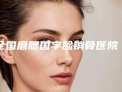 全国磨腮国字脸销骨医院排名前二十佳任挑选-锁定前三_绝了