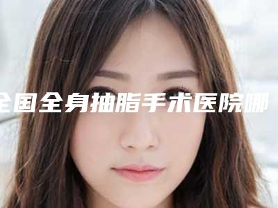 全国全身抽脂手术医院哪家好:全身抽脂手术医院top50实力公开