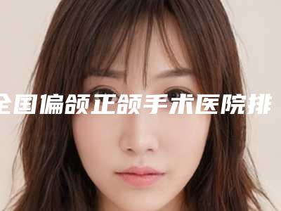 全国偏颌正颌手术医院排行榜top20名气机构推荐-神位第一