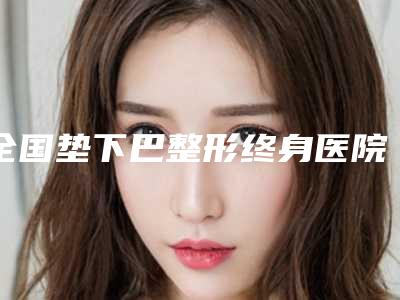 全国垫下巴整形终身医院上榜清单前二十名哪家更好-get私立医美优势