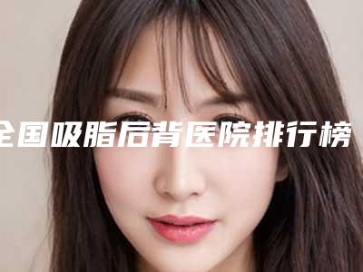 全国吸脂后背医院排行榜:吸脂后背医院前50公立私立混排