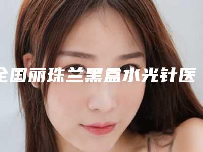 全国丽珠兰黑盒水光针医院哪家强:丽珠兰黑盒水光针医院前50位名单选定