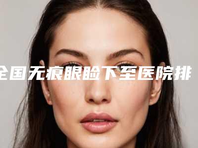 全国无痕眼睑下至医院排名榜前二十位名单奉上-更放心