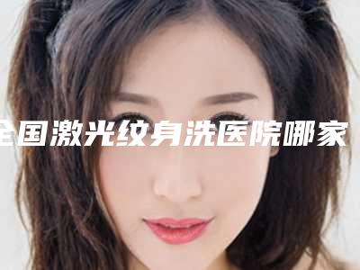 全国激光纹身洗医院哪家强:激光纹身洗医院前50佳全新总评