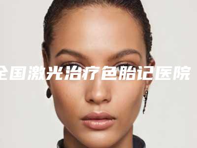 全国激光治疗色胎记医院排名前二十位实力对比-口碑炸裂