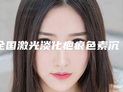 全国激光淡化疤痕色素沉着医院在榜清单二十强一览榜单公布-大众喜爱度高口碑好