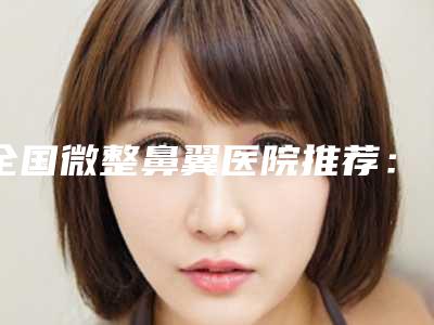全国微整鼻翼医院推荐:微整鼻翼医院前50名好评推荐