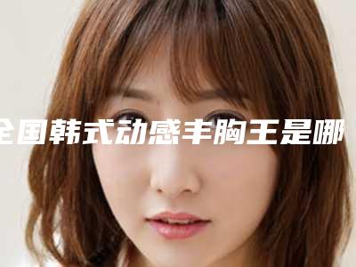 全国韩式动感丰胸王是哪个整形医生:韩式动感丰胸医生top50强全新阵容发布