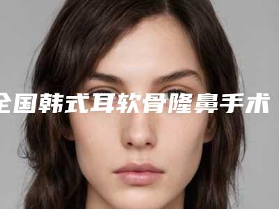 全国韩式耳软骨隆鼻手术医院上榜名单top20强口碑深究-成功入围