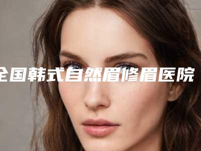 全国韩式自然眉修眉医院排行榜:韩式自然眉修眉医院前50名私立汇总