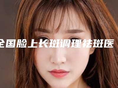 全国脸上长斑调理祛斑医院排行前二十强人气测评-连续上榜