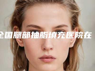 全国腿部抽脂填充医院在榜名单前二十位2025收官-学历高技术实力绝佳