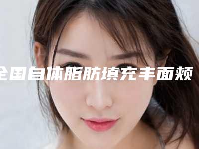 全国自体脂肪填充丰面颊医院排行前二十强名单整理好了-揭晓_一键收藏