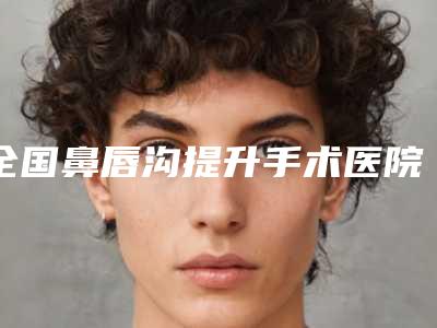 全国鼻唇沟提升手术医院哪家强：鼻唇沟提升手术医院前50强技术先进