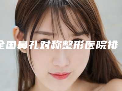 全国鼻孔对称整形医院排名榜top20强正规名单公开-口碑技术在线