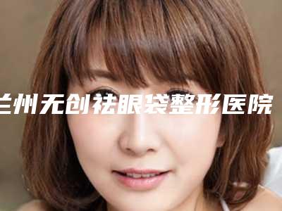 兰州无创祛眼袋整形医院排名前八名,兰州大学第二医院整形科对比一下就明白