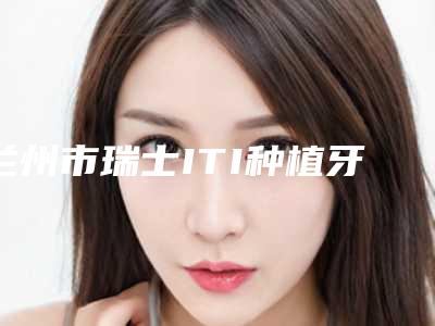 兰州市瑞士ITI种植牙（单颗）价位表很新很新的一览-兰州市瑞士ITI种植牙（单颗）价格