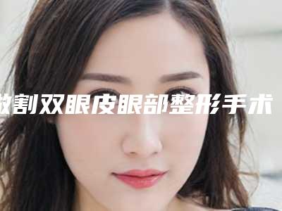 做割双眼皮眼部整形手术的效果怎么样(割双眼皮整形哪个好)