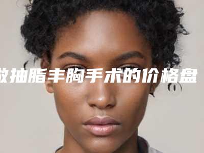 做抽脂丰胸手术的价格盘点-做抽脂丰胸贵不贵大概多少钱