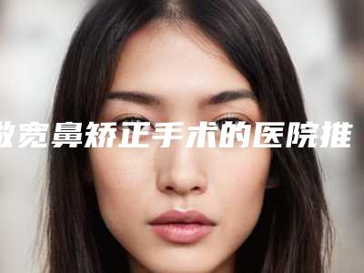 做宽鼻矫正手术的医院推荐:做宽鼻矫正手术医院前30名可靠名单发布