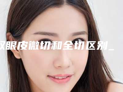 双眼皮微切和全切区别_割双眼皮有疤怎么修复!