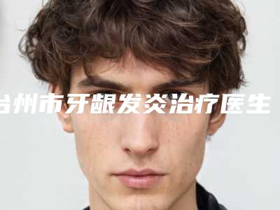 台州市牙龈发炎治疗医生排行榜前10位刚刚公布热门口碑医生推荐-台州市牙龈发炎治疗口腔医生