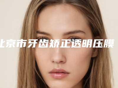 北京市牙齿矫正透明压膜保持器口腔医生口碑较好的是哪几个-北京市牙齿矫正透明压膜保持器口腔医生