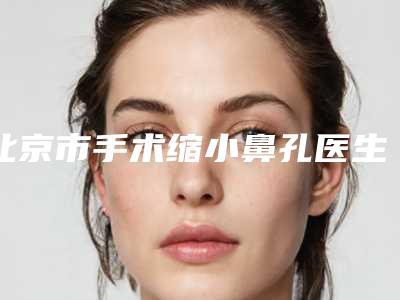 北京市手术缩小鼻孔医生排名榜前十强内部名单安利-周乐乐医生价格优惠即可了解