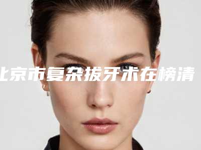 北京市复杂拔牙术在榜清单十强2025版发布-北京市复杂拔牙术口腔医生