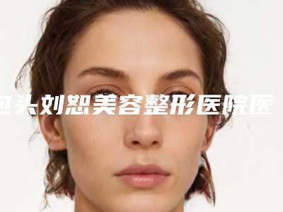 包头刘恕美容整形医院医生-价格收费表附2025清单