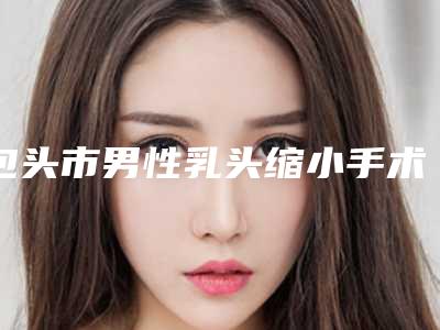 包头市男性乳头缩小手术医生上榜清单公立医美占比稍多-包头市闫侯旺整形医生