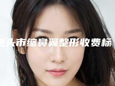 包头市缩鼻翼整形收费标准2025获取(缩鼻翼整形均价为:2995元)