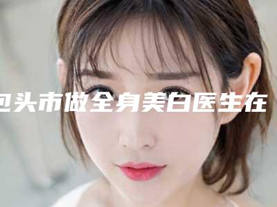 包头市做全身美白医生在榜名单名气传播-柴健医生榜前三惊艳亮相