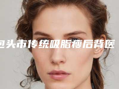 包头市传统吸脂瘦后背医院排行榜内幕曝光-名次排前包头市整形医院