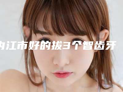 内江市好的拔3个智齿牙科哪家好(内江华礼口腔实力确实靠谱)