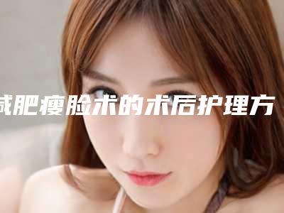 减肥瘦脸术的术后护理方法,减肥瘦脸后日常护理注意事项